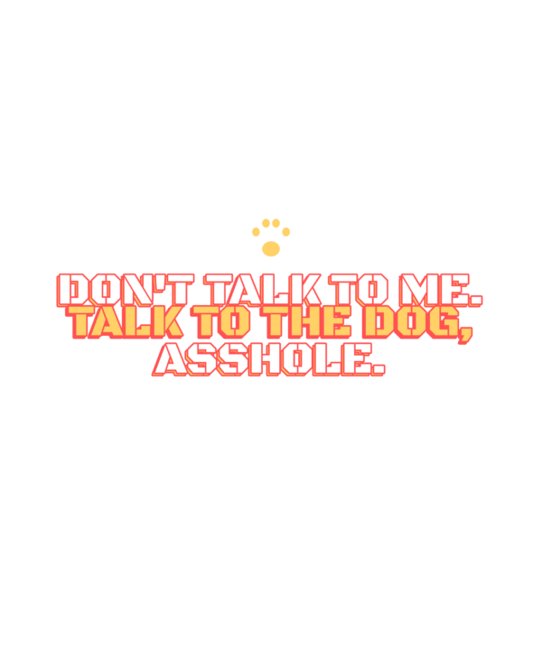 don't talk to me. talk to the dog, asshole.